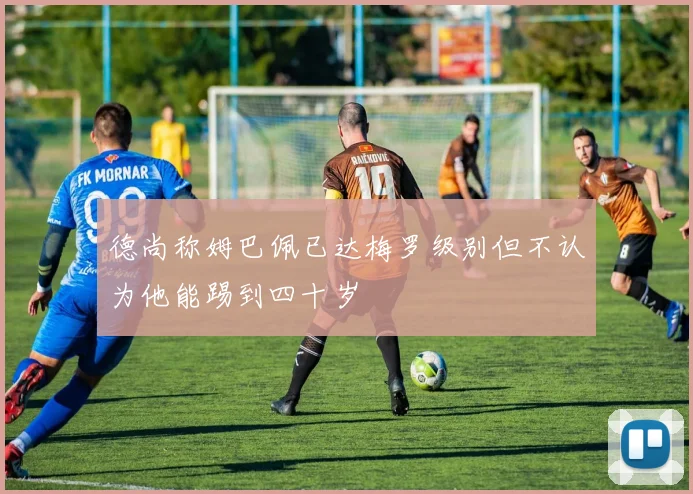 德尚称姆巴佩已达梅罗级别但不认为他能踢到四十岁