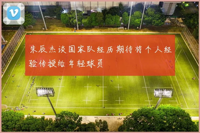朱辰杰谈国家队经历期待将个人经验传授给年轻球员
