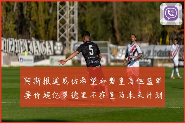 阿斯报道恩佐希望加盟皇马但蓝军要价超亿罗德里不在皇马未来计划中