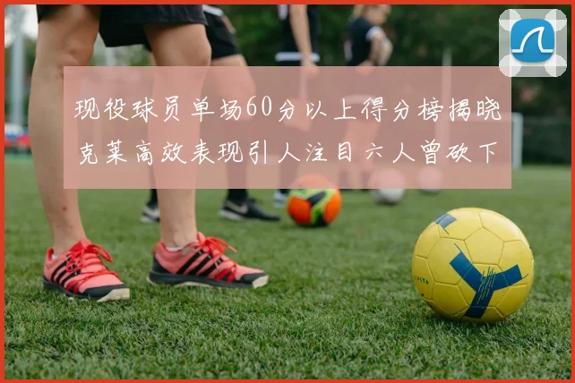现役球员单场60分以上得分榜揭晓克莱高效表现引人注目六人曾砍下70分以上