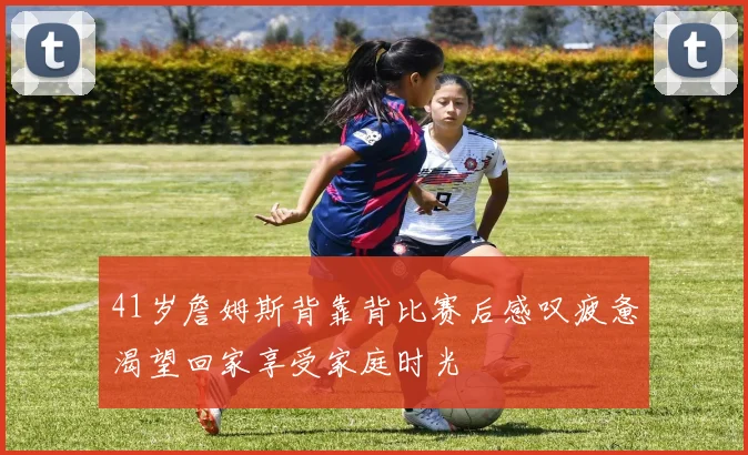 41岁詹姆斯背靠背比赛后感叹疲惫渴望回家享受家庭时光