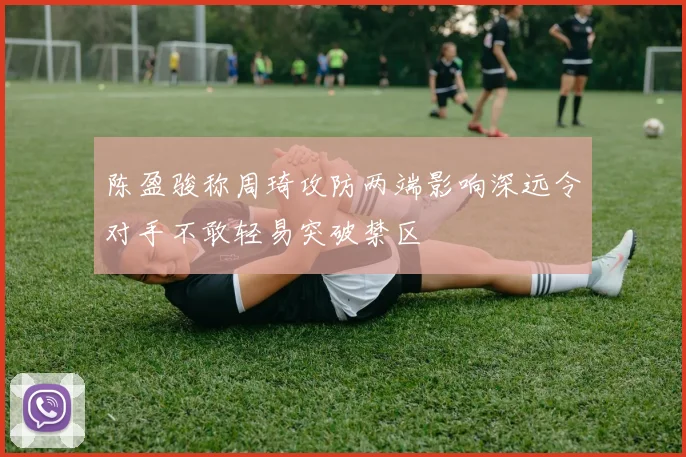 陈盈骏称周琦攻防两端影响深远令对手不敢轻易突破禁区