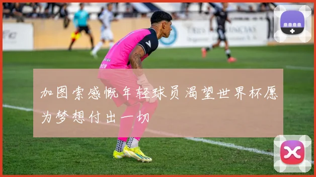 加图索感慨年轻球员渴望世界杯愿为梦想付出一切