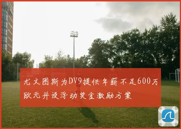 尤文图斯为DV9提供年薪不足600万欧元并设浮动奖金激励方案