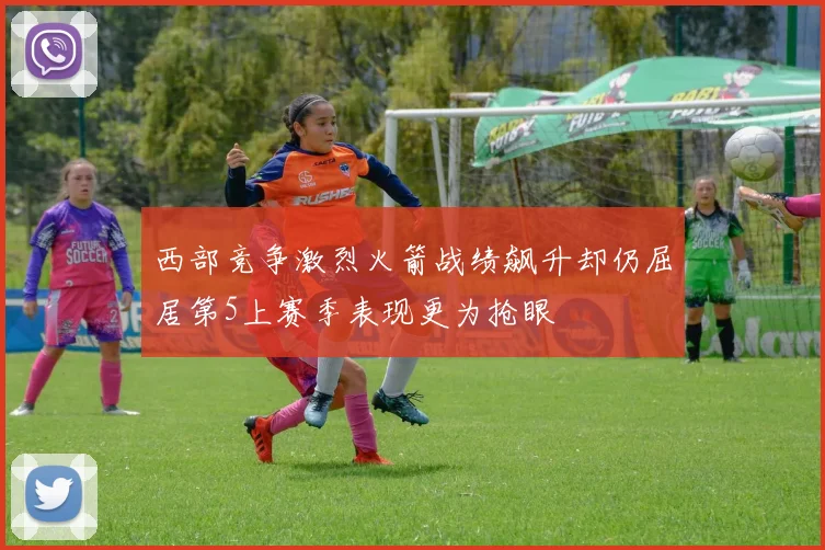 西部竞争激烈火箭战绩飙升却仍屈居第5上赛季表现更为抢眼