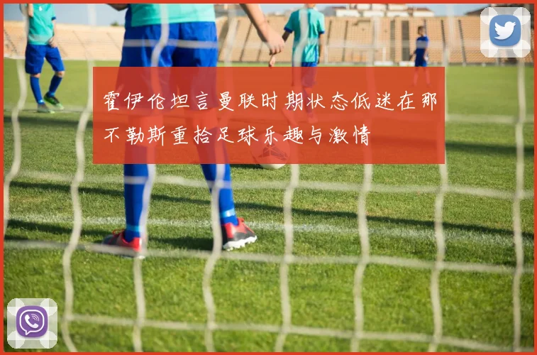 霍伊伦坦言曼联时期状态低迷在那不勒斯重拾足球乐趣与激情