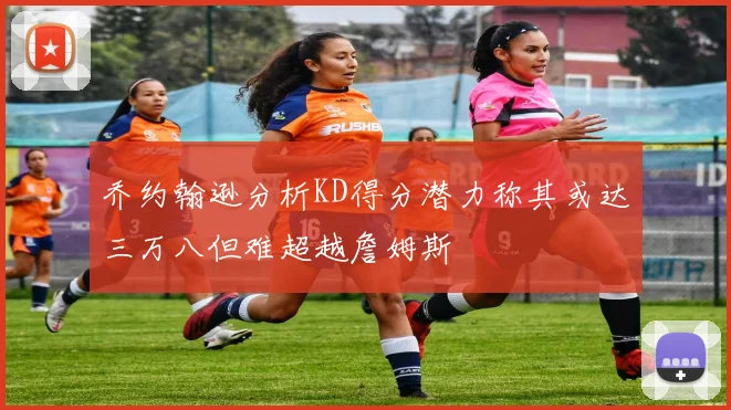 乔约翰逊分析KD得分潜力称其或达三万八但难超越詹姆斯