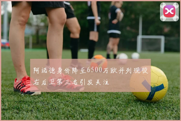 阿诺德身价降至6500万欧并列现役右后卫第三名引发关注