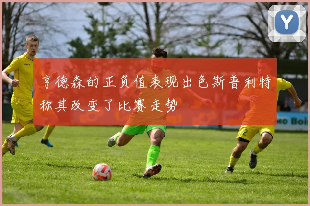 亨德森的正负值表现出色斯普利特称其改变了比赛走势