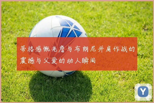 蒂格感慨老詹与布朗尼并肩作战的震撼与父爱的动人瞬间