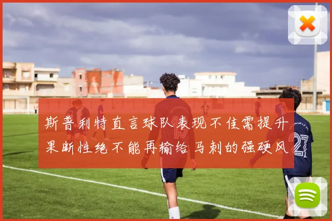 斯普利特直言球队表现不佳需提升果断性绝不能再输给马刺的强硬风格