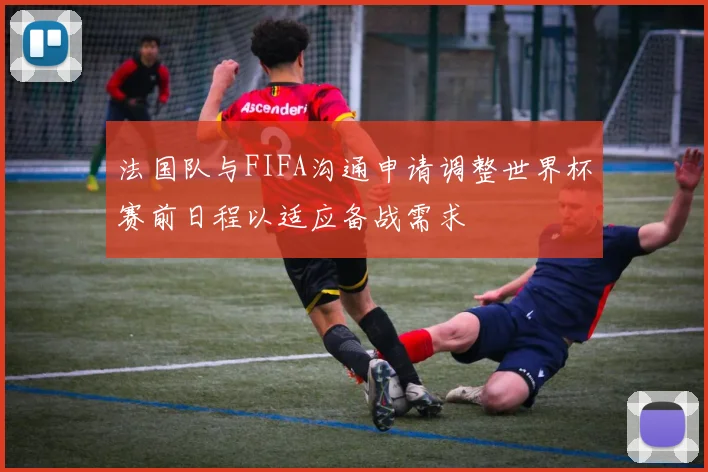 法国队与FIFA沟通申请调整世界杯赛前日程以适应备战需求